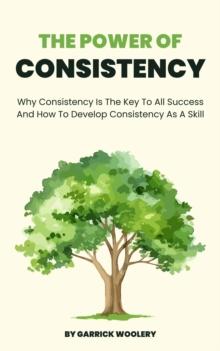 Power Of Consistency - Why Consistency Is The Key To All Success And How To Develop Consistency As A Skill