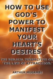 How to Use God's Power to Manifest Your Heart's Desires: The Biblical Perspective on "The Law of Attraction.'"