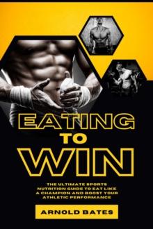 Eating to Win: The Ultimate Sports Nutrition Guide to Eat Like a Champion and Boost Your Athletic Performance