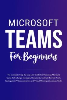 Microsoft Teams For Beginners: The Complete Step-By-Step User Guide For Mastering Microsoft Teams To Exchange Messages, Facilitate Remote Work, And Participate In Virtual Meetings (Computer/Tech)