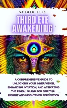 Third Eye Awakening: A Comprehensive Guide to Unlocking Your Inner Vision, Enhancing Intuition, and Activating the Pineal Gland for Spiritual Insight and Heightened Perception