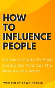 How To Influence People - Ultimate Guide To Earn Credibility And Get The Results You Want