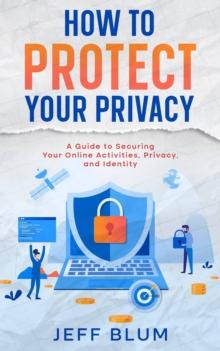 How to Protect Your Privacy: A Guide to Securing Your Online Activities, Privacy, and Identity