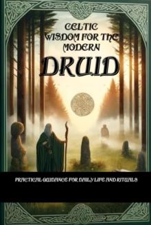 Celtic Wisdom for the Modern Druid: Practical Guidance for Daily Life and Rituals - Unlock the Ancient Secrets of Druidic Practices and Enhance Your Connection to Nature