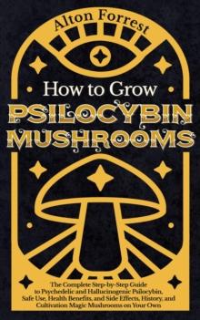 How to Grow Psilocybin Mushrooms: The Complete Step-By-Step Guide to Psychedelic and Hallucinogenic Psilocybin, Safe Use, Health Benefits, and Side Effects, History, and Cultivation Magic Mushrooms