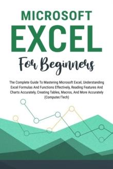 Microsoft Excel For Beginners: The Complete Guide To Mastering Microsoft Excel, Understanding Excel Formulas And Functions Effectively, Creating Tables, And Charts Accurately, Etc (Computer/Tech)