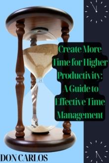 Create More Time for Higher Productivity: A Guide to Effective Time Management