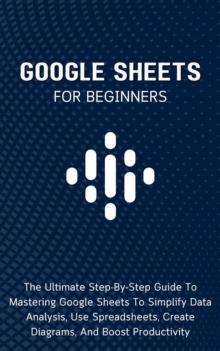 Google Sheets For Beginners: The Ultimate Step-By-Step Guide To Mastering Google Sheets To Simplify Data Analysis, Use Spreadsheets, Create Diagrams, And Boost Productivity