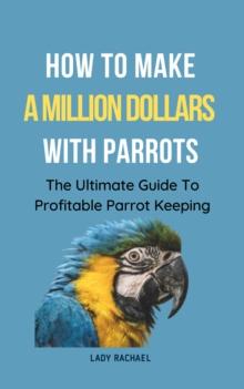 How To Make A Million Dollars With Parrots: The Ultimate Guide To Profitable Parrot Keeping