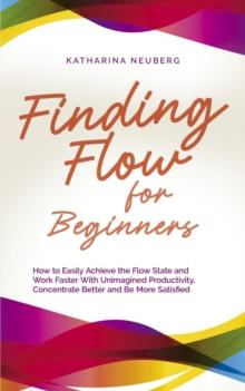 Finding Flow for Beginners: How to Easily Achieve the Flow State and Work Faster With Unimagined Productivity, Concentrate Better and Be More Satisfied