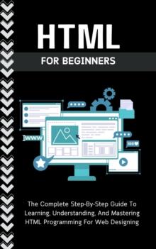 Html For Beginners: The Complete Step-By-Step Guide To Learning, Understanding, And Mastering HTML Programming For Web Designing