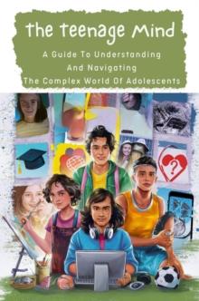 Teenage Mind: A Guide To Understanding And Navigating The Complex World Of Adolescents