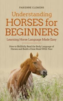 Understanding Horses for Beginners - Learning Horse Language Made Easy: How to Skillfully Read the Body Language of Horses and Build a Close Bond With Your Horse