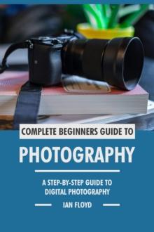 Complete Beginners Guide to Photography: A Step-By-Step Guide to Digital Photography