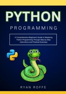 Python Programming: A Comprehensive Beginner's Guide to Mastering Python Programming Through Step-by-Step Instructions and Practical Exercises