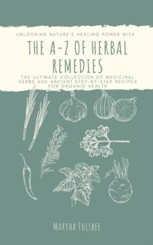 A-Z of Herbal Remedies: Unlocking Nature's Healing Power with the Ultimate Collection of Medicinal Herbs and Ancient Step-by-Step Recipes for Organic Health