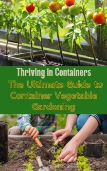 Thriving in Containers : The Ultimate Guide to Container Vegetable Gardening