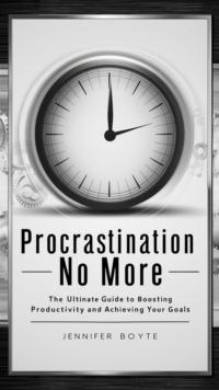 Procrastination No More: The Ultimate Guide To Boosting Productivity And Achieving Your Goals