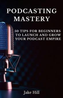 Podcasting Mastery: 50 Tips for Beginners to Launch and Grow Your Podcast Empire