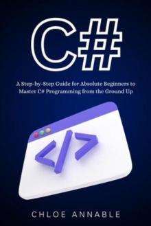 C#: A Step-by-Step Guide for Absolute Beginners to Master C# Programming from the Ground Up