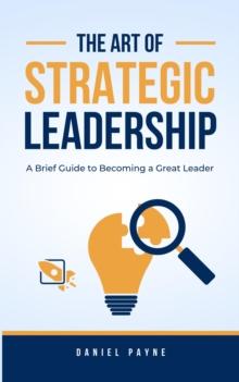 Art of Strategic Leadership: A Brief Guide to Becoming a Great Leader