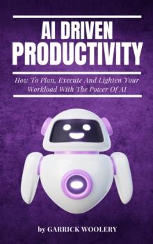 AI Driven Productivity - How To Plan, Execute, And Lighten Your Workload With The Power Of AI