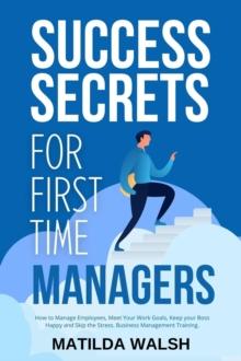 Success Secrets for First Time Managers - How to Manage Employees, Meet Your Work Goals, Keep your Boss Happy and Skip the Stress