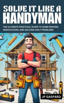 Solve it Like a Handyman: The Ultimate Practical Guide to Home Repairs, Maintenance, and Solving Daily Problems For Beginners