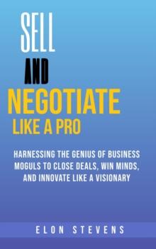 Sell and Negotiate Like a Pro  Harnessing the Genius of Business Moguls to Close Deals, Win Minds, and Innovate Like a Visionary