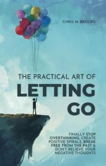 Practical Art Of Letting Go: Finally Stop Overthinking, Create Positive Spirals, Break Free From The Past & Don't Believe Your Negative Thoughts