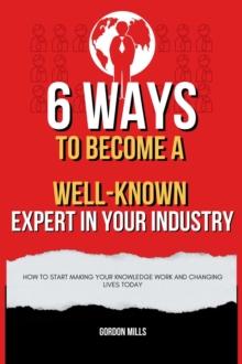 6  Ways to Become a Well-Known Expert in Your Industry  : How to Start Making Your Knowledge Work and Changing Lives Today