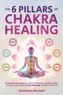 6 Pillars of Chakra Healing: 89 Beginner Techniques & Hacks to Harmonize Your Body, Mind, and Spirit. How Holistic Energy Balancing Transforms Your Life