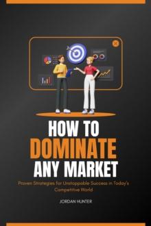 How to Dominate any Market : Proven Strategies for Unstoppable Success in Today's Competitive World