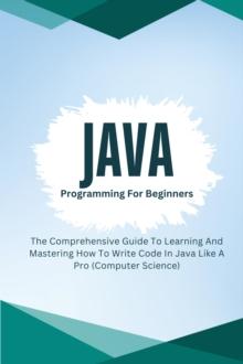 Java Programming For Beginners: The Comprehensive Guide To Learning And Mastering How To Write Code In Java Like A Pro (Computer Science)