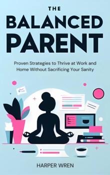 Balanced Parent: Proven Strategies to Thrive at Work and Home Without Sacrificing Your Sanity