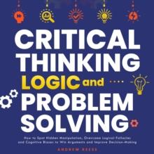 Critical Thinking, Logic and Problem Solving: How to Spot Hidden Manipulation, Overcome Logical Fallacies and Cognitive Biases to Win Arguments and Improve Decision-Making