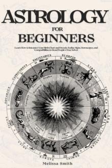 Astrology For Beginners: Learn How to Interpret Your Birth Chart and Decode Zodiac Signs, Horoscopes, and Compatibilities to Read People's True Selves