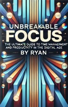 Unbreakable Focus: The Ultimate Guide to Time Management and Productivity in the Digital Age