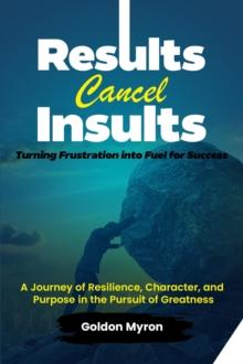 Results Cancel Insults:   Turning Frustration into Fuel for Success;   A Journey of Resilience, Character, and Purpose in the Pursuit of Greatness