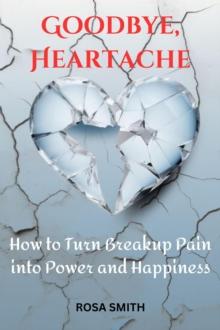 Goodbye, Heartache : How to Turn Breakup Pain into Power and Happiness