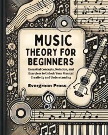 Music Theory for Beginners : Essential Concepts, Notation, and Exercises to Unlock Your Musical Creativity and Understanding