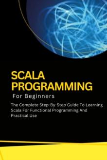 Scala Programming For Beginners: The Complete Step-By-Step Guide To Learning Scala For Functional Programming And Practical Use