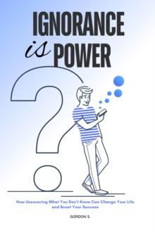 Ignorance is Power : How Uncovering What you Don't Know can Change Your Life and Boost Your Success