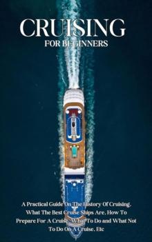 Cruising For Beginners: A Practical Guide On The History Of Cruising, What The Best Cruise Ships Are, How To Prepare For A Cruise, What To Do and What Not To Do On A Cruise, Etc