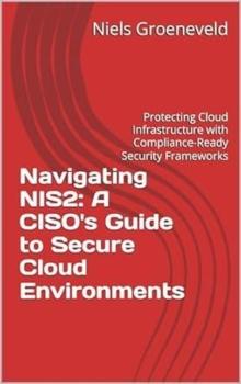 Navigating NIS2: A CISO's Guide to Secure Cloud Environments: Protecting Cloud Infrastructure with Compliance-Ready Security Frameworks