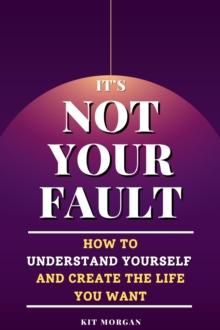 It's Not Your Fault: How To Understand Yourself And Create The Life You Want