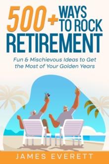 500+ Ways to Rock Retirement: Fun & Mischievous Ideas to Get the Most of Your Golden Years