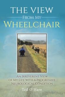 The View From My Wheelchair : An Irreverent View of My Life with a Progressive Neurological Condition