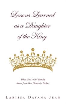 Lessons Learned as a Daughter of the King : What God's Girl Should Know from Her Heavenly Father