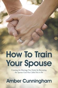 How To Train Your Spouse : Creating the Marriage You Desire by Becoming the Spouse God Has Called You to Be